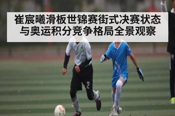 崔宸曦滑板世锦赛街式决赛状态与奥运积分竞争格局全景观察